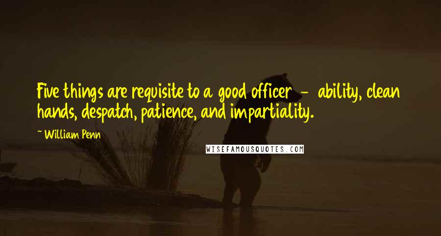 William Penn Quotes: Five things are requisite to a good officer - ability, clean hands, despatch, patience, and impartiality.