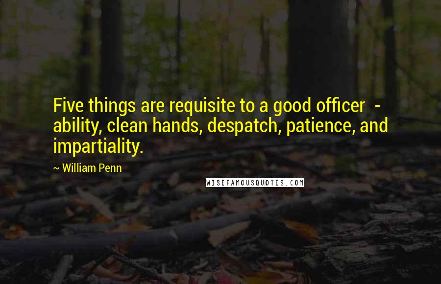 William Penn Quotes: Five things are requisite to a good officer - ability, clean hands, despatch, patience, and impartiality.