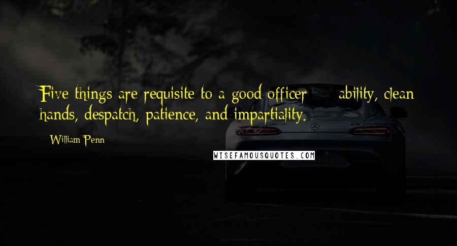 William Penn Quotes: Five things are requisite to a good officer - ability, clean hands, despatch, patience, and impartiality.