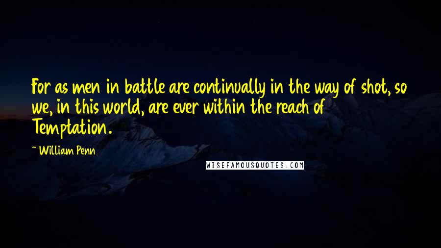 William Penn Quotes: For as men in battle are continually in the way of shot, so we, in this world, are ever within the reach of Temptation.