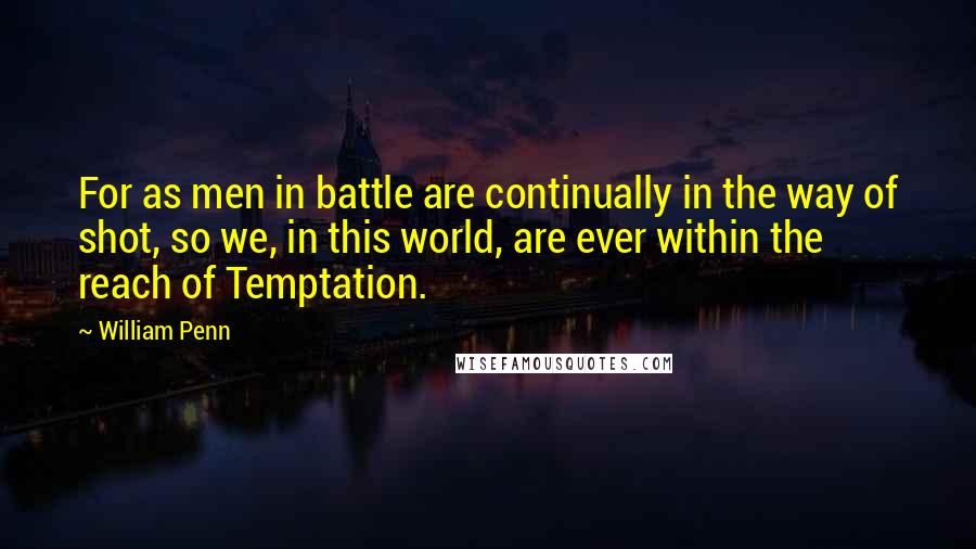 William Penn Quotes: For as men in battle are continually in the way of shot, so we, in this world, are ever within the reach of Temptation.