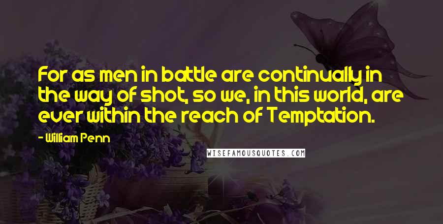 William Penn Quotes: For as men in battle are continually in the way of shot, so we, in this world, are ever within the reach of Temptation.
