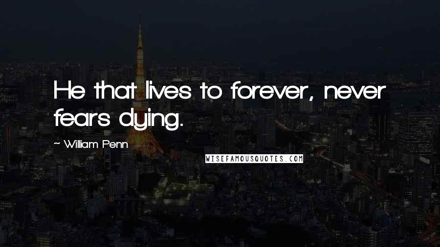 William Penn Quotes: He that lives to forever, never fears dying.