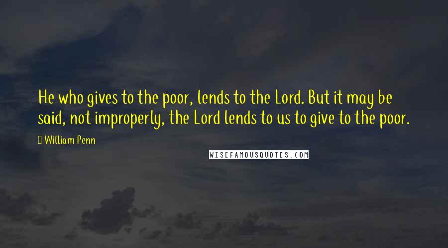 William Penn Quotes: He who gives to the poor, lends to the Lord. But it may be said, not improperly, the Lord lends to us to give to the poor.
