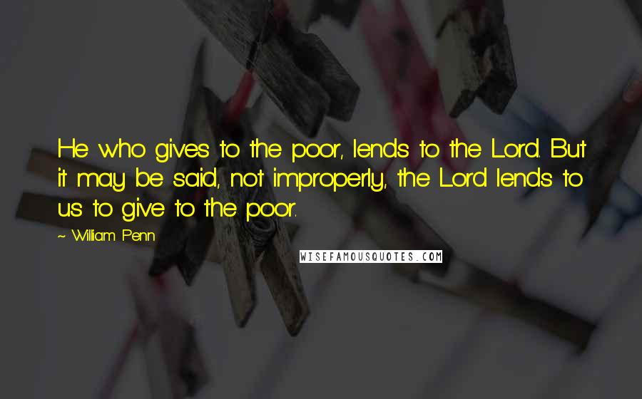 William Penn Quotes: He who gives to the poor, lends to the Lord. But it may be said, not improperly, the Lord lends to us to give to the poor.