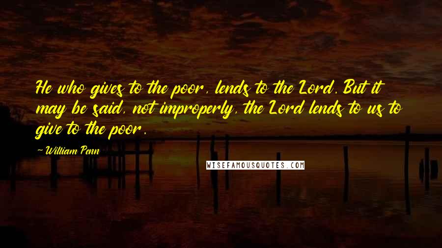 William Penn Quotes: He who gives to the poor, lends to the Lord. But it may be said, not improperly, the Lord lends to us to give to the poor.