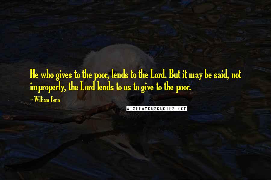 William Penn Quotes: He who gives to the poor, lends to the Lord. But it may be said, not improperly, the Lord lends to us to give to the poor.