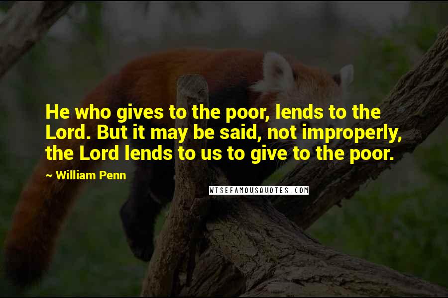 William Penn Quotes: He who gives to the poor, lends to the Lord. But it may be said, not improperly, the Lord lends to us to give to the poor.