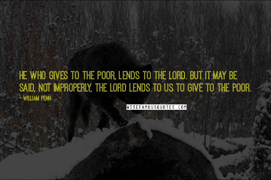 William Penn Quotes: He who gives to the poor, lends to the Lord. But it may be said, not improperly, the Lord lends to us to give to the poor.