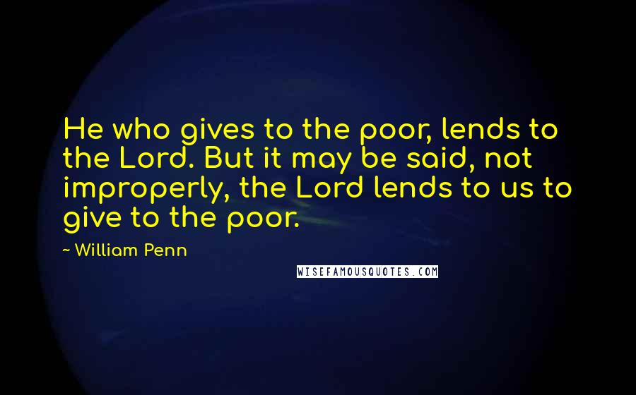 William Penn Quotes: He who gives to the poor, lends to the Lord. But it may be said, not improperly, the Lord lends to us to give to the poor.