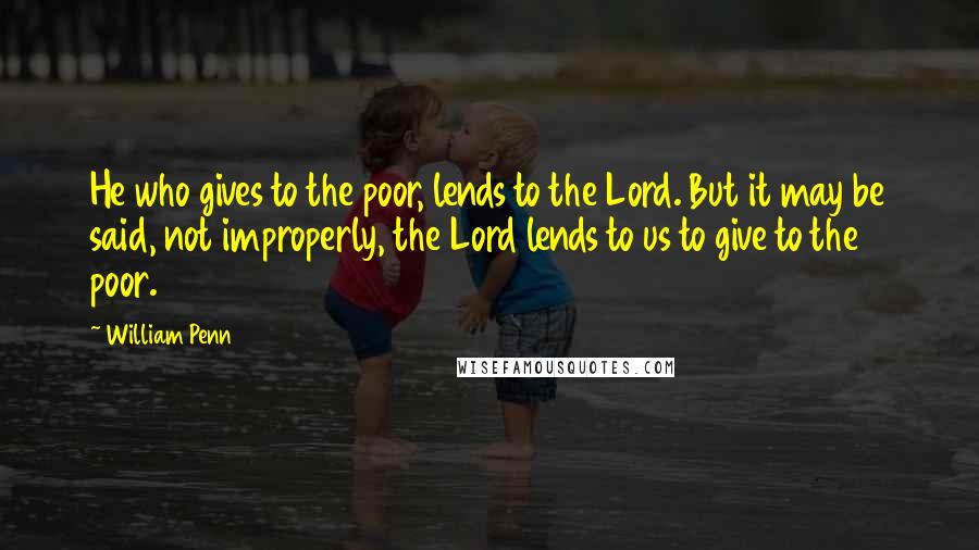 William Penn Quotes: He who gives to the poor, lends to the Lord. But it may be said, not improperly, the Lord lends to us to give to the poor.