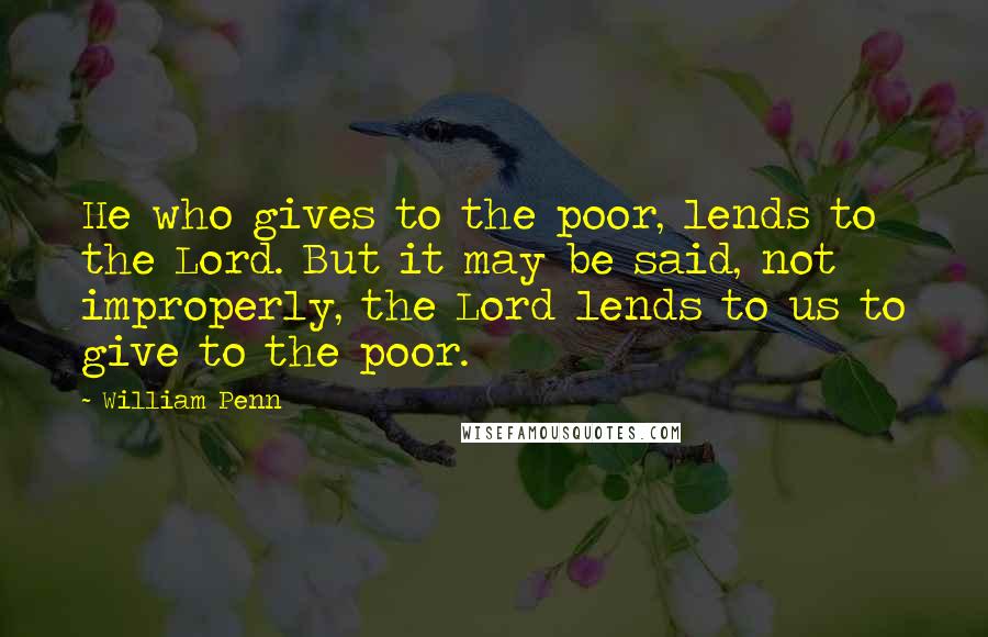 William Penn Quotes: He who gives to the poor, lends to the Lord. But it may be said, not improperly, the Lord lends to us to give to the poor.