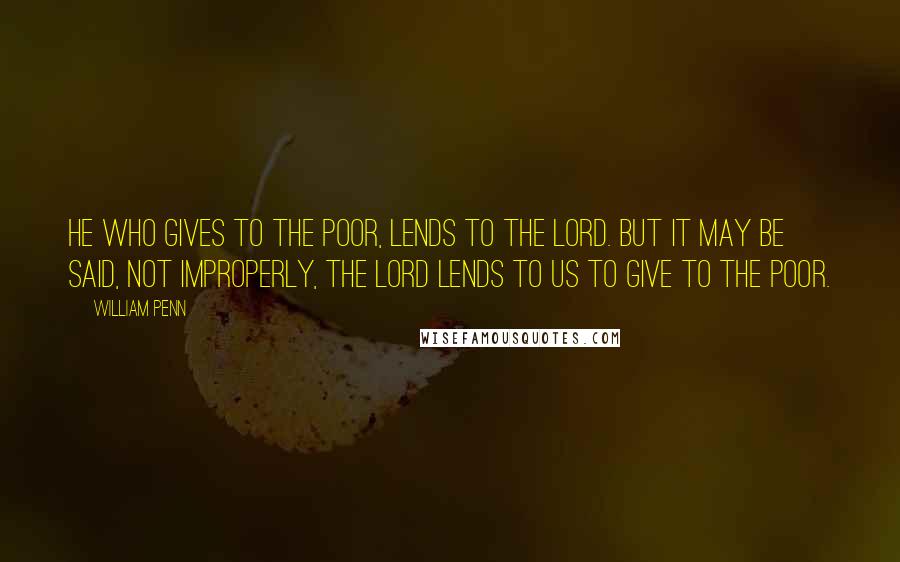 William Penn Quotes: He who gives to the poor, lends to the Lord. But it may be said, not improperly, the Lord lends to us to give to the poor.