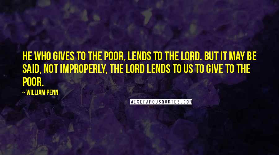 William Penn Quotes: He who gives to the poor, lends to the Lord. But it may be said, not improperly, the Lord lends to us to give to the poor.