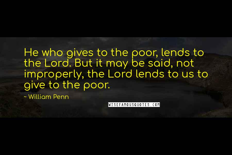 William Penn Quotes: He who gives to the poor, lends to the Lord. But it may be said, not improperly, the Lord lends to us to give to the poor.