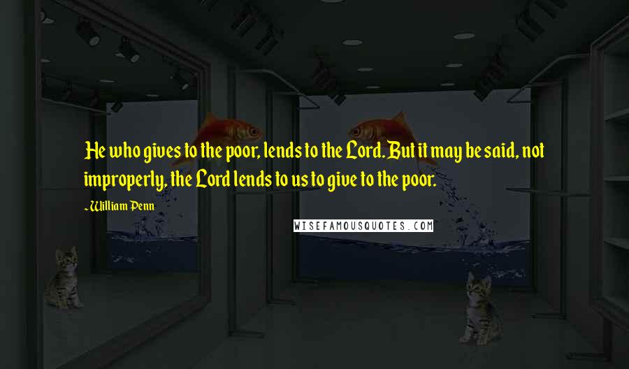 William Penn Quotes: He who gives to the poor, lends to the Lord. But it may be said, not improperly, the Lord lends to us to give to the poor.