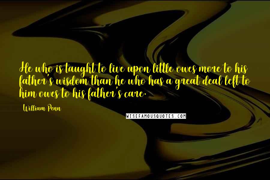 William Penn Quotes: He who is taught to live upon little owes more to his father's wisdom than he who has a great deal left to him owes to his father's care.