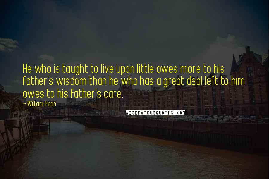 William Penn Quotes: He who is taught to live upon little owes more to his father's wisdom than he who has a great deal left to him owes to his father's care.