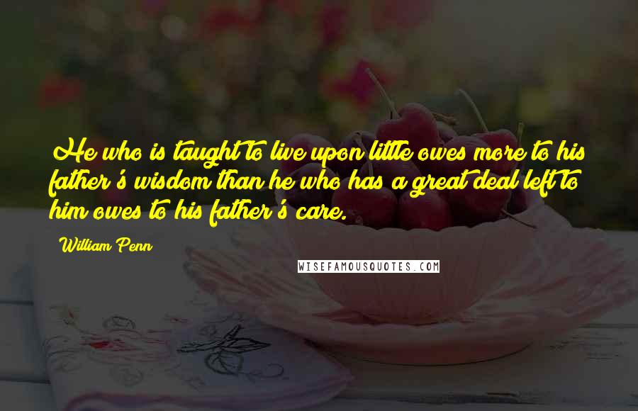 William Penn Quotes: He who is taught to live upon little owes more to his father's wisdom than he who has a great deal left to him owes to his father's care.