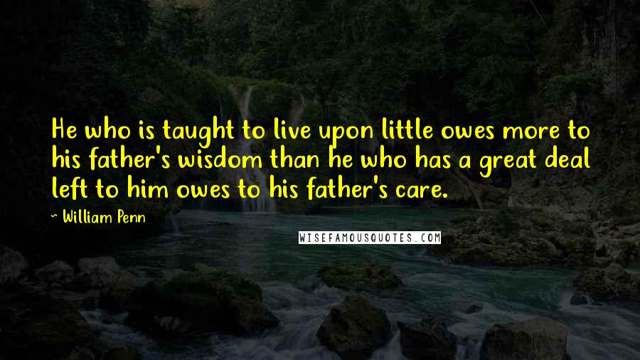 William Penn Quotes: He who is taught to live upon little owes more to his father's wisdom than he who has a great deal left to him owes to his father's care.