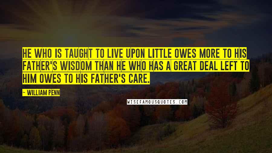 William Penn Quotes: He who is taught to live upon little owes more to his father's wisdom than he who has a great deal left to him owes to his father's care.