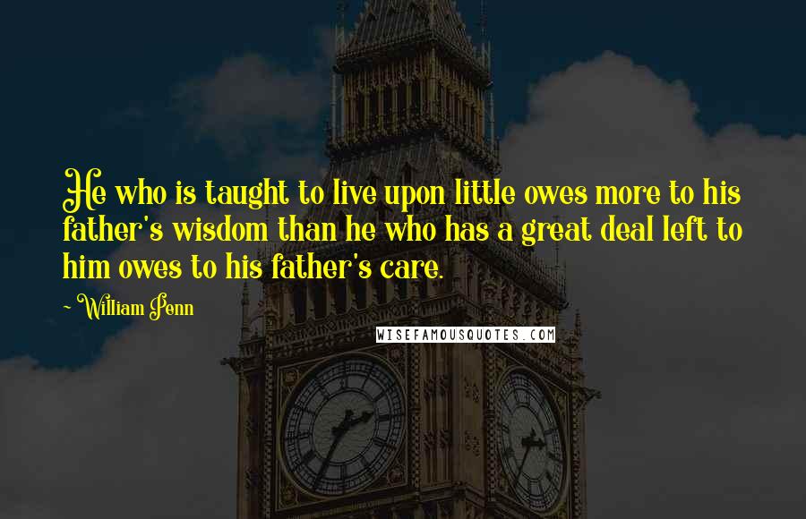 William Penn Quotes: He who is taught to live upon little owes more to his father's wisdom than he who has a great deal left to him owes to his father's care.