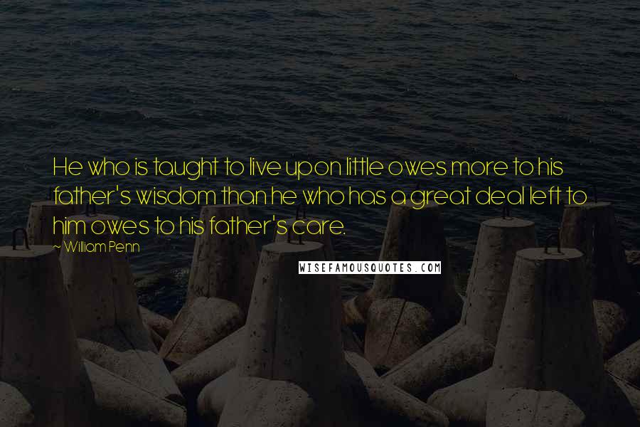 William Penn Quotes: He who is taught to live upon little owes more to his father's wisdom than he who has a great deal left to him owes to his father's care.