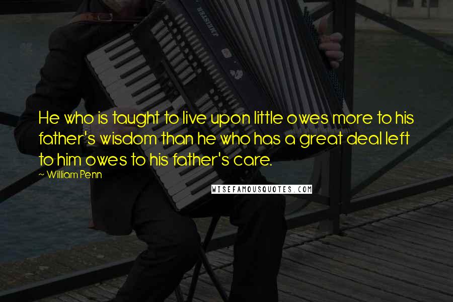 William Penn Quotes: He who is taught to live upon little owes more to his father's wisdom than he who has a great deal left to him owes to his father's care.
