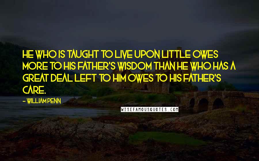 William Penn Quotes: He who is taught to live upon little owes more to his father's wisdom than he who has a great deal left to him owes to his father's care.