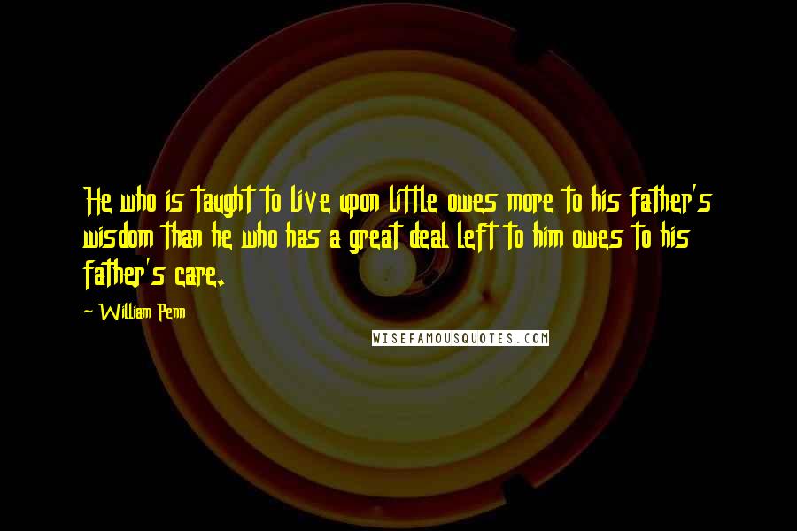 William Penn Quotes: He who is taught to live upon little owes more to his father's wisdom than he who has a great deal left to him owes to his father's care.