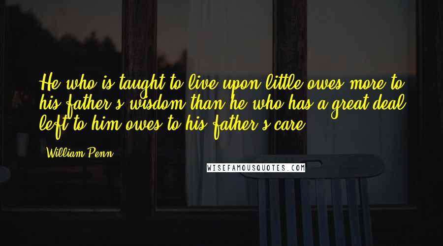 William Penn Quotes: He who is taught to live upon little owes more to his father's wisdom than he who has a great deal left to him owes to his father's care.