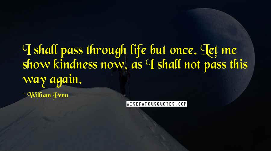 William Penn Quotes: I shall pass through life but once. Let me show kindness now, as I shall not pass this way again.