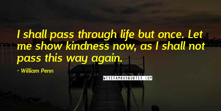 William Penn Quotes: I shall pass through life but once. Let me show kindness now, as I shall not pass this way again.