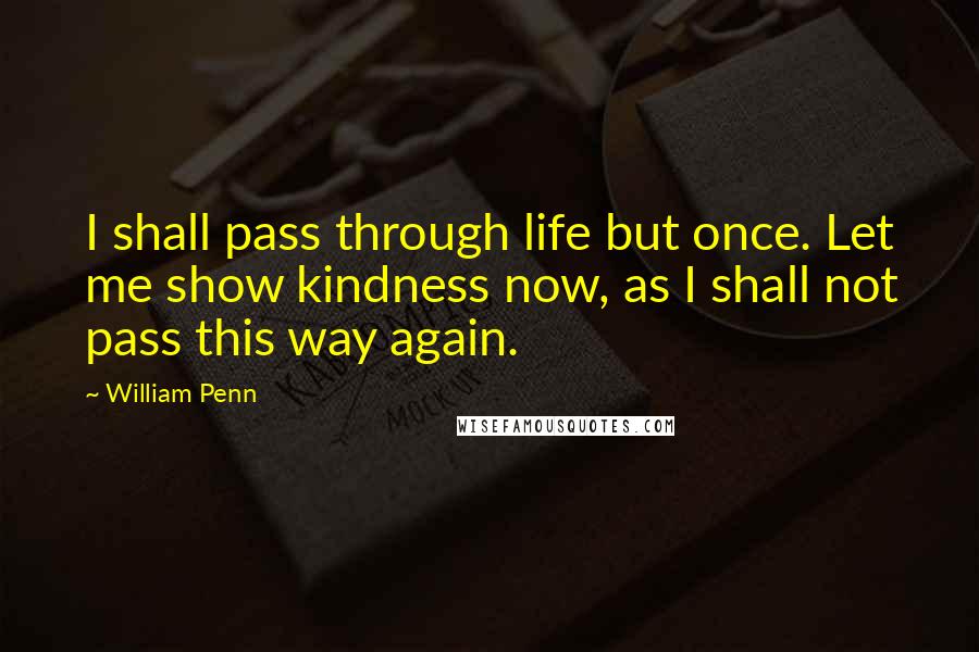 William Penn Quotes: I shall pass through life but once. Let me show kindness now, as I shall not pass this way again.