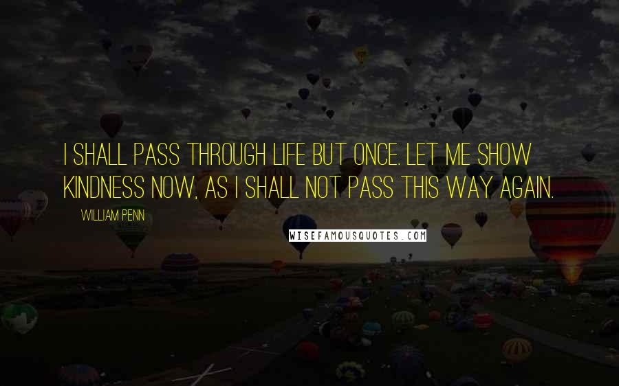 William Penn Quotes: I shall pass through life but once. Let me show kindness now, as I shall not pass this way again.