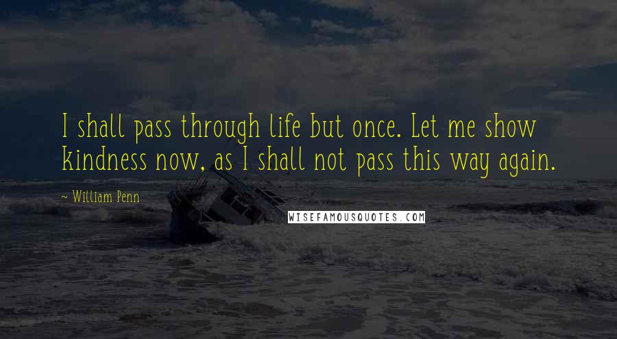 William Penn Quotes: I shall pass through life but once. Let me show kindness now, as I shall not pass this way again.