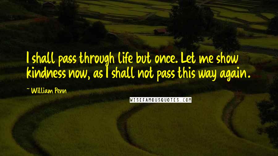 William Penn Quotes: I shall pass through life but once. Let me show kindness now, as I shall not pass this way again.