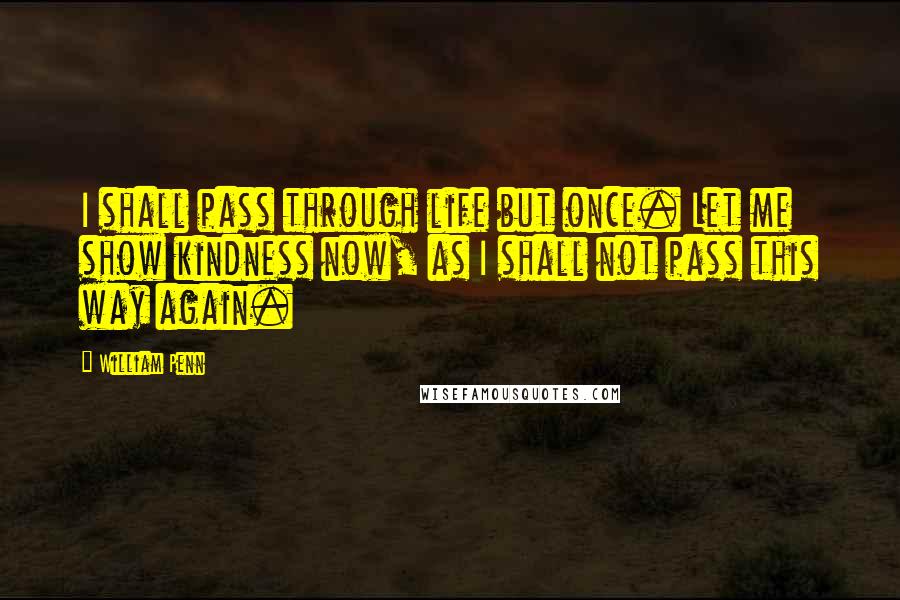 William Penn Quotes: I shall pass through life but once. Let me show kindness now, as I shall not pass this way again.