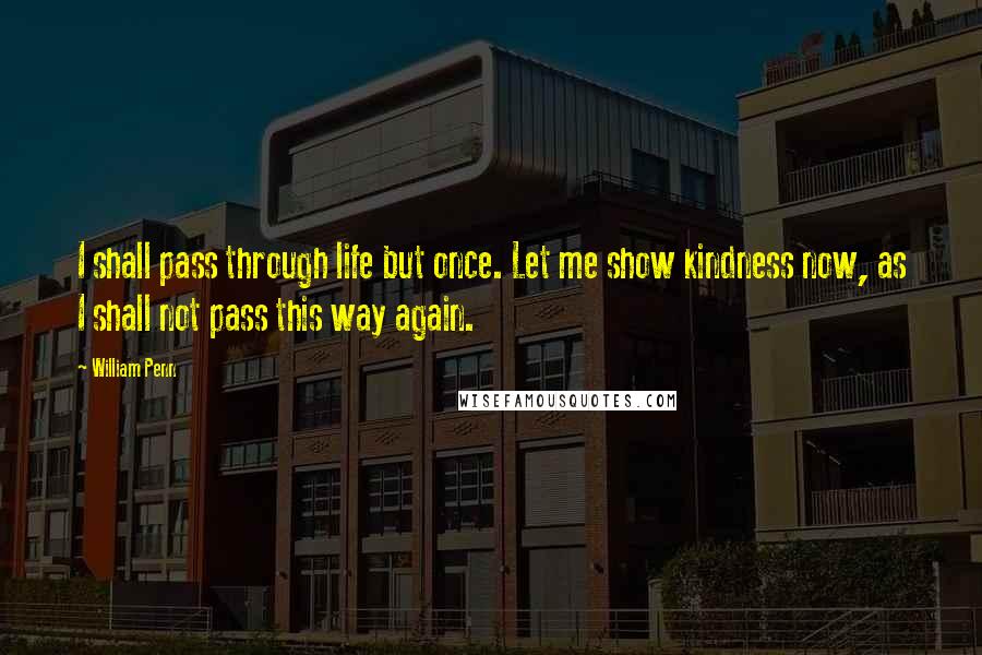 William Penn Quotes: I shall pass through life but once. Let me show kindness now, as I shall not pass this way again.