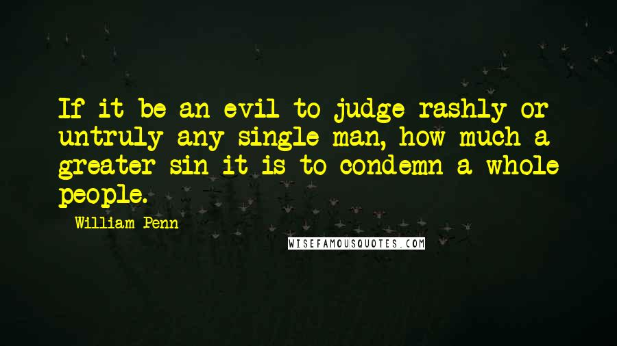 William Penn Quotes: If it be an evil to judge rashly or untruly any single man, how much a greater sin it is to condemn a whole people.