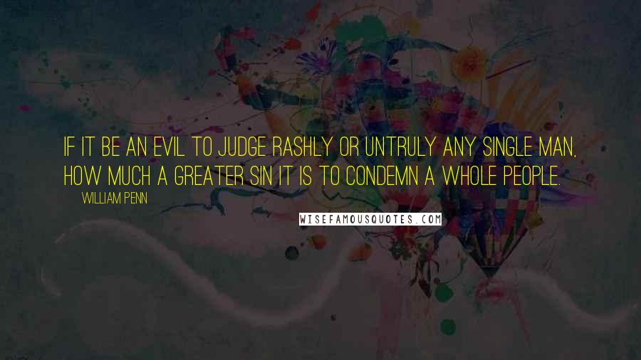 William Penn Quotes: If it be an evil to judge rashly or untruly any single man, how much a greater sin it is to condemn a whole people.