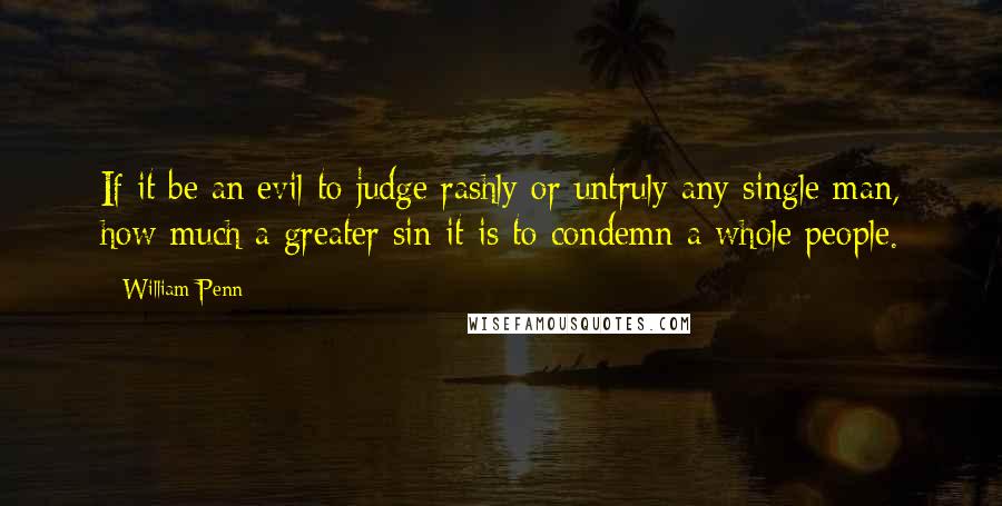 William Penn Quotes: If it be an evil to judge rashly or untruly any single man, how much a greater sin it is to condemn a whole people.