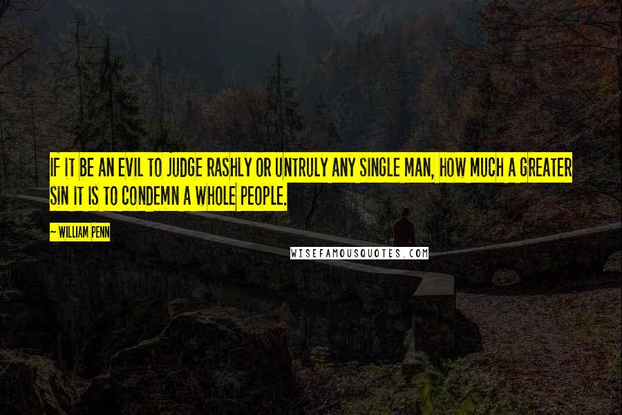 William Penn Quotes: If it be an evil to judge rashly or untruly any single man, how much a greater sin it is to condemn a whole people.