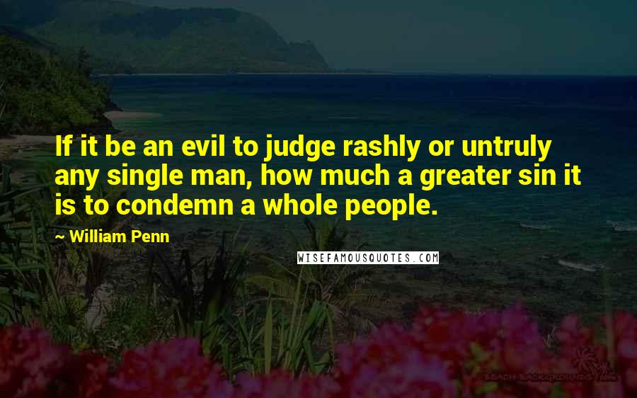 William Penn Quotes: If it be an evil to judge rashly or untruly any single man, how much a greater sin it is to condemn a whole people.