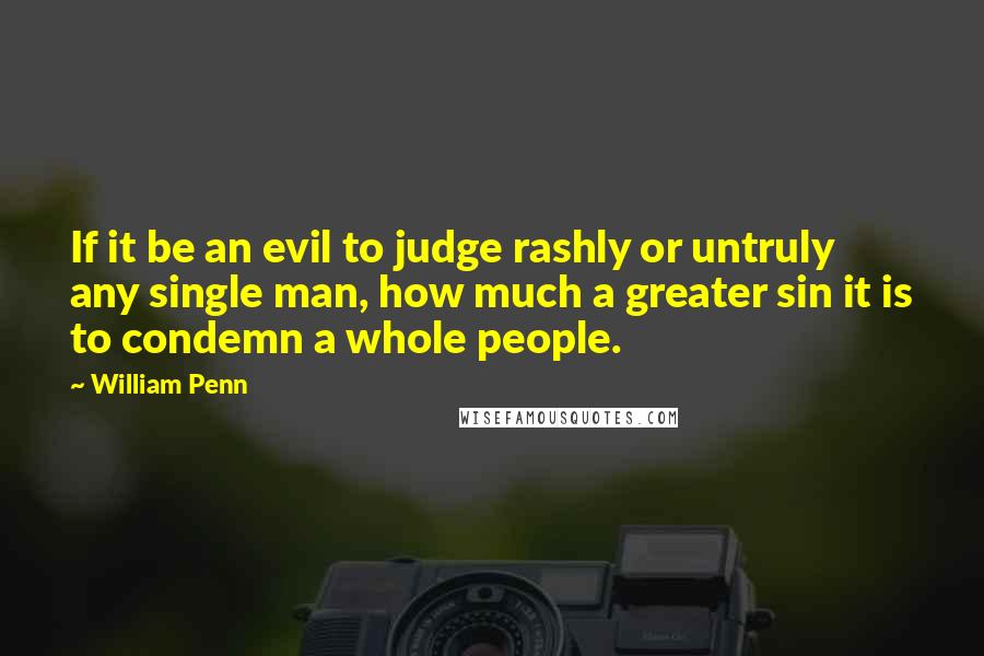 William Penn Quotes: If it be an evil to judge rashly or untruly any single man, how much a greater sin it is to condemn a whole people.