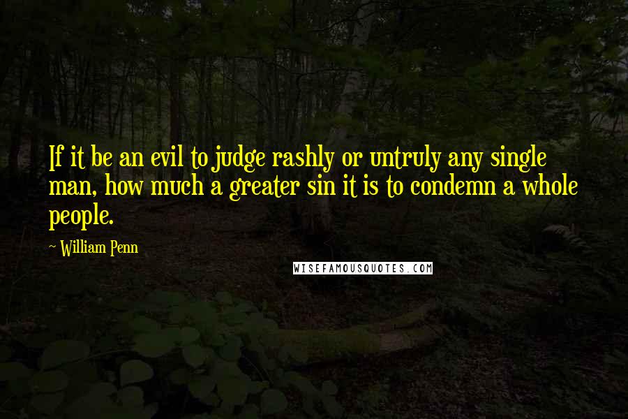 William Penn Quotes: If it be an evil to judge rashly or untruly any single man, how much a greater sin it is to condemn a whole people.