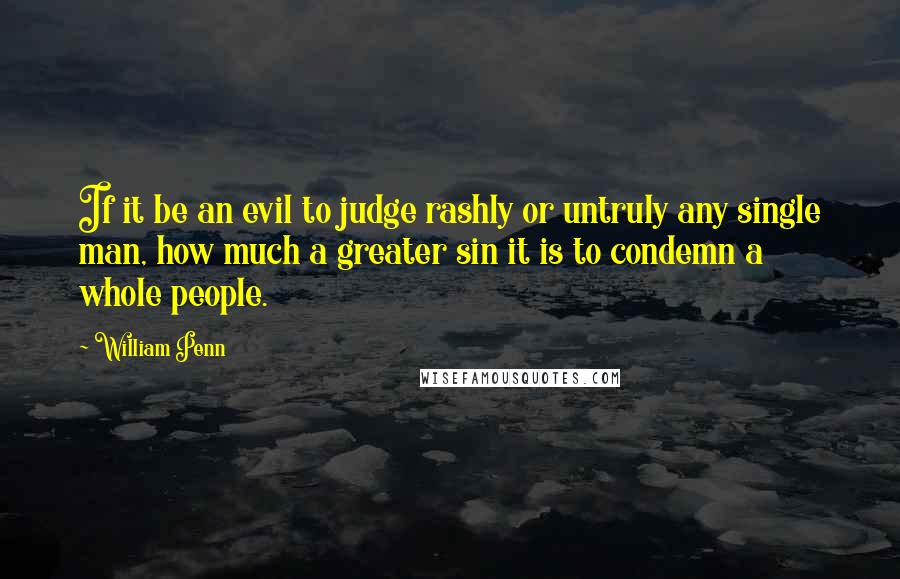 William Penn Quotes: If it be an evil to judge rashly or untruly any single man, how much a greater sin it is to condemn a whole people.