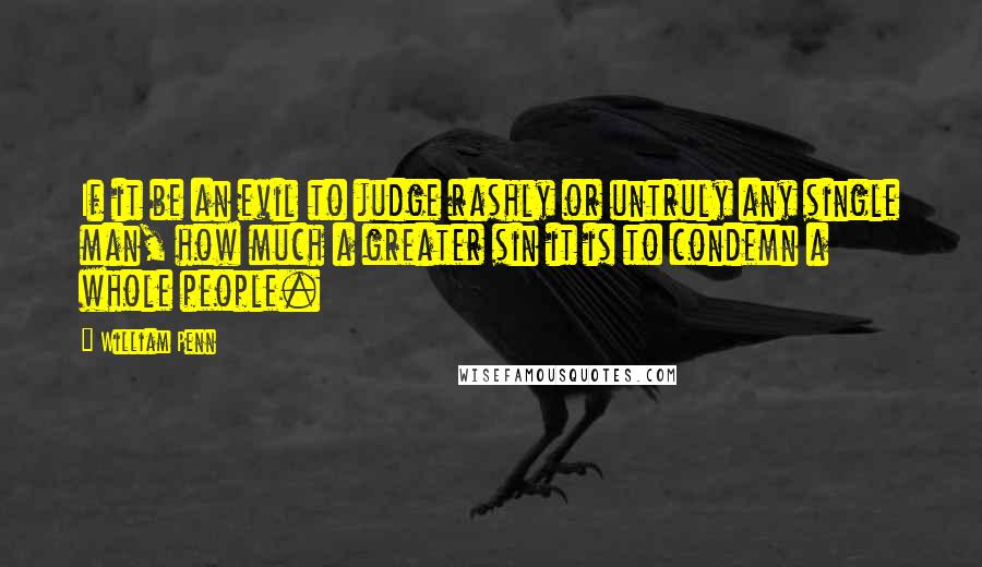 William Penn Quotes: If it be an evil to judge rashly or untruly any single man, how much a greater sin it is to condemn a whole people.