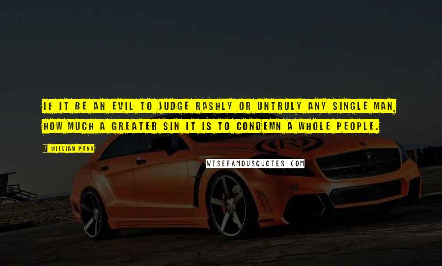 William Penn Quotes: If it be an evil to judge rashly or untruly any single man, how much a greater sin it is to condemn a whole people.