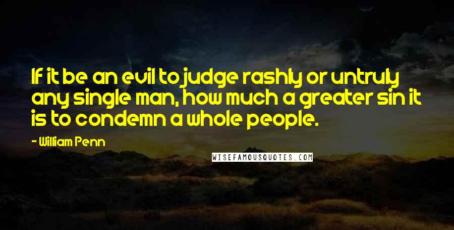 William Penn Quotes: If it be an evil to judge rashly or untruly any single man, how much a greater sin it is to condemn a whole people.